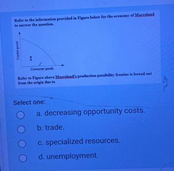 Refer to the information provided in Figure below for the economy of Macroland
to answer the question.
Capital goods
A
Consumer goods
Refer to Figure above Macroland's production possibility frontier is bowed out
from the origin due to
Select one:
a. decreasing opportunity costs.
b. trade.
c. specialized resources.
d. unemployment.