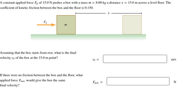 A constant applied force Fp of 15.0 N pushes a box with a mass m = 8.00 kg a distance x = 15.0 m across a level floor. The
coefficient of kinetic friction between the box and the floor is 0.150.
Fp
m
Assuming that the box starts from rest, what is the final
velocity of of the box at the 15.0 m point?
If there were no friction between the box and the floor, what
applied force Fnew would give the box the same
final velocity?
x
m/s
Uf =
Fnew =
N