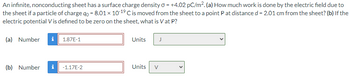 An infinite, nonconducting sheet has a surface charge density σ = +4.02 pc/m². (a) How much work is done by the electric field due to
the sheet if a particle of charge qo = 8.01 × 10-19 C is moved from the sheet to a point P at distance d = 2.01 cm from the sheet? (b) If the
electric potential Vis defined to be zero on the sheet, what is Vat P?
(a) Number i
1.87E-1
Units
J
(b) Number i
-1.17E-2
Units
V