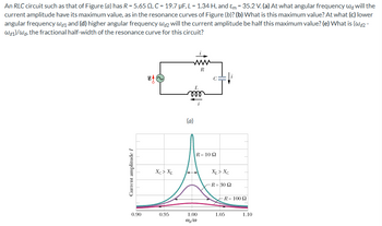 An RLC circuit such as that of Figure (a) has R = 5.65 QQ, C = 19.7 µF, L = 1.34 H, and &m = 35.2 V. (a) At what angular frequency w will the
current amplitude have its maximum value, as in the resonance curves of Figure (b)? (b) What is this maximum value? At what (c) lower
angular frequency Wd1 and (d) higher angular frequency wa2 will the current amplitude be half this maximum value? (e) What is (wd2-
Wd1)/Wd, the fractional half-width of the resonance curve for this circuit?
Current amplitude I
L
000
(a)
R
R= 10 Ω
Xc> XL
XL> Xc
R = 30 Ω
R= 100 Q
0.90
0.95
1.00
1.05
1.10
wa/w0