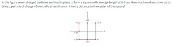 In the figure seven charged particles are fixed in place to form a square with an edge length of 6.1 cm. How much work must we do to
bring a particle of charge +1e initially at rest from an infinite distance to the center of the square?
+2e
-2e
-Se
+3e
+e
+Se
x