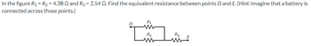 In the figure R₁ = R2 = 4.3802 and R3 = 2.54 Q. Find the equivalent resistance between points D and E. (Hint: Imagine that a battery is
connected across those points.)
R₁
D
www
Rq
Rg
E