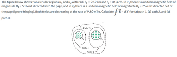 The figure below shows two circular regions R1 and R2 with radii r₁ = 22.9 cm and r2 = 31.4 cm. In R₁ there is a uniform magnetic field of
magnitude B₁ = 50.6 mT directed into the page, and in R₂ there is a uniform magnetic field of magnitude B₂ = 75.6 mT directed out of
the page (ignore fringing). Both fields are decreasing at the rate of 9.80 m/s. Calculate É ds for (a) path 1, (b) path 2, and (c)
= f 1
path 3.
-Path 3
Path 1
Path 2