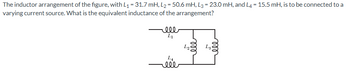 The inductor arrangement of the figure, with L₁ = 31.7 mH, L2 = 50.6 mH, L3 = 23.0 mH, and L4 = 15.5 mH, is to be connected to a
varying current source. What is the equivalent inductance of the arrangement?
ell
Li
L₂
LA
ele
eee
Lg
5
eee