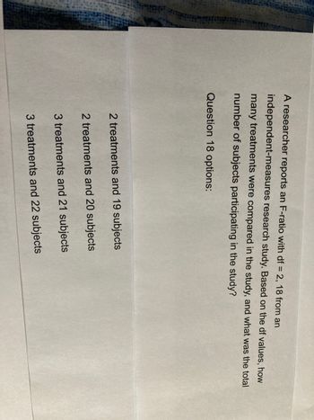 A researcher reports an F-ratio with df = 2, 18 from an
independent-measures research study. Based on the df values, how
many treatments were compared in the study, and what was the total
number of subjects participating in the study?
Question 18 options:
2 treatments and 19 subjects
2 treatments and 20 subjects
3 treatments and 21 subjects
3 treatments and 22 subjects