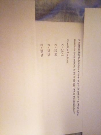 A normal distribution has a mean of u = 24 with a = 3. What is the
minimum score needed to be in the top 14% of the distribution?
Question 7 options:
X = 24.42
X = 25.08
X = 27.24
X = 20.76