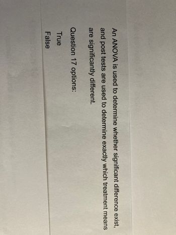 An ANOVA is used to determine whether significant difference exist,
and post tests are used to determine exactly which treatment means
are significantly different.
Question 17 options:
True
False