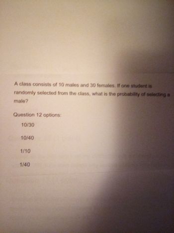 A class consists of 10 males and 30 females. If one student is
randomly selected from the class, what is the probability of selecting a
male?
Question 12 options:
10/30
10/40
1/10
1/40