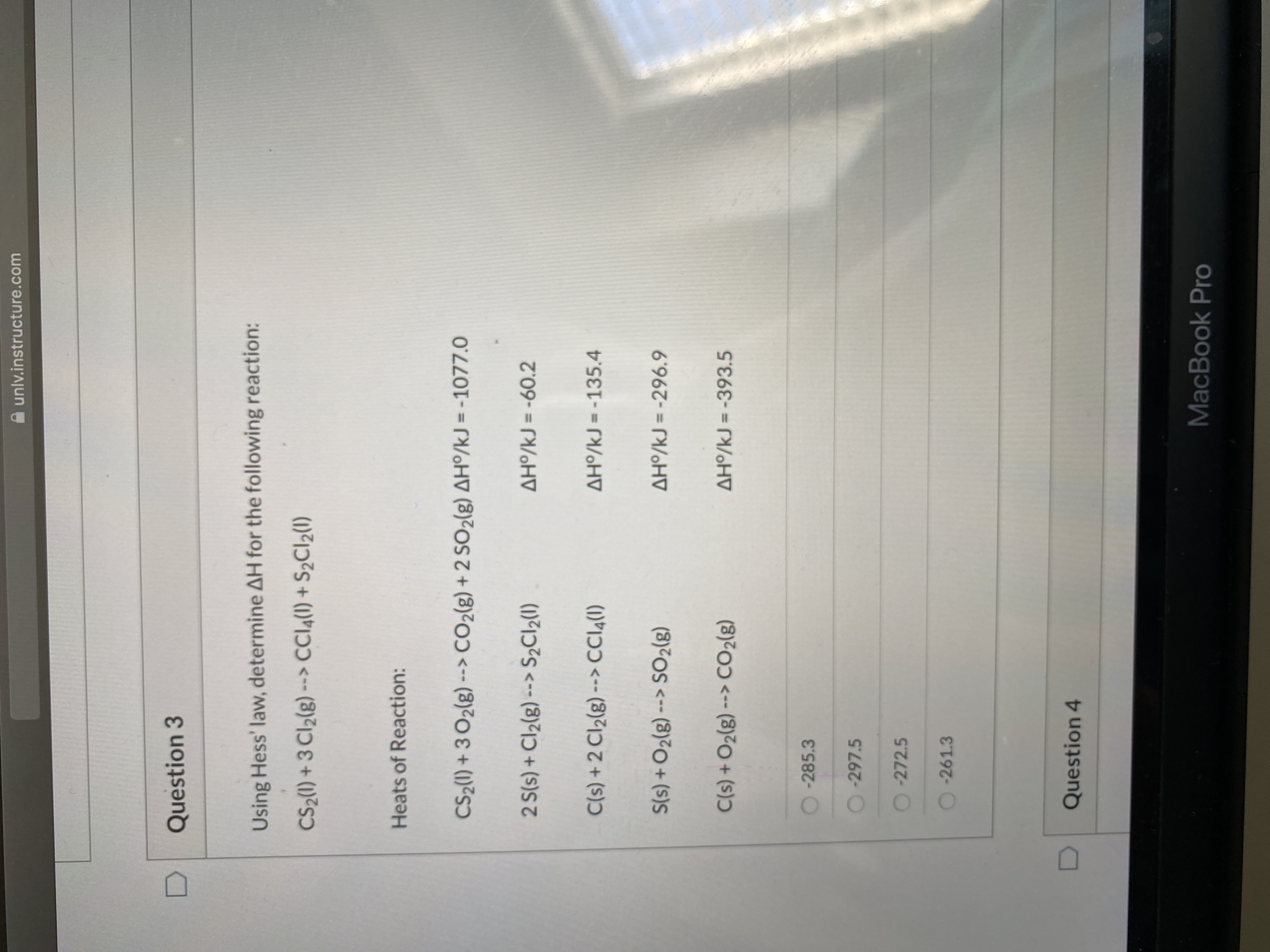 unlv.instructure.com
Question 3
Using Hess' law, determine AH for the following reaction:
CS2(1) + 3 Cl2(g) -> CCI4(1) + S2CI2(1)
Heats of Reaction:
CS2(1) + 3 O2(g) --> CO2(g) + 2 SO2(g) AHº/kJ = -1077.0
2 S(s) + Cl2(g) --> S½CI2(1)
AH/kJ = -60.2
C(s) + 2 Cl2(g) --> CCI4(1)
AH/kJ = -135.4
S(s) +O2(g) --> SO2(g)
AH/kJ = -296.9
C(s) +O2(g) --> CO2(g)
AH/kJ = -393.5
-285.3
O-297.5
-272.5
-261.3
Question 4
MacBook Pro

