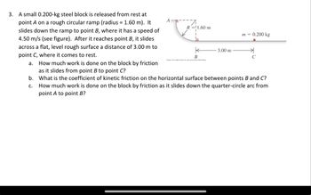 3. A small 0.200-kg steel block is released from rest at
point A on a rough circular ramp (radius = 1.60 m). It
slides down the ramp to point B, where it has a speed of
4.50 m/s (see figure). After it reaches point B, it slides
across a flat, level rough surface a distance of 3.00 m to
point C, where it comes to rest.
a. How much work is done on the block by friction
as it slides from point B to point C?
A
R=1.60 m
m =
0.200 kg
K
3.00 m
त्र
B
C
b. What is the coefficient of kinetic friction on the horizontal surface between points B and C?
C.
How much work is done on the block by friction as it slides down the quarter-circle arc from
point A to point B?