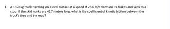 1. A 1350-kg truck traveling on a level surface at a speed of 28.6 m/s slams on its brakes and skids to a
stop. If the skid marks are 42.7 meters long, what is the coefficient of kinetic friction between the
truck's tires and the road?