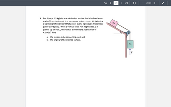 Page <
4. Box 1 (m₁ = 1.5 kg) sits on a frictionless surface that is inclined at an
angle ẞfrom horizontal. It is connected to box 2 (m² = 1.2 kg) using
a lightweight flexible cord that passes over a lightweight frictionless
pulley (see figure). When a vertical force F of magnitude 5.0 N
pushes up on box 2, the box has a downward acceleration of
4.0 m/s². Find
a.
the tension in the connecting cord, and
b. the angle ẞ of the inclined surface.
1701
2
of 2
-
ZOOM +
mo