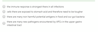 the immune response is strongest there in all infections
cells there are exposed to stomach acid and therefore need to be tougher
there are many non harmful potential antigens in food and our gut bacteria
there are many new pathogens encountered by APCS in the upper gastro
intestinal tract
