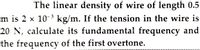 The linear density of wire of length 0.5
m is 2 x 10- kg/m. If the tension in the wire is
20 N, calculate its fundamental frequency and
3
the frequency of the first overtone.
