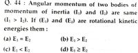 Q. 44 : Angular momentum of two bodies of
momentum of inertia (I) and (I2) are same
(I, > I2). If (E,) and (E2) are rotational kinetic
energies them :
(a) E1 = E2
(b) E, > E2
(c) E1 < E2
(d) E, > E2
