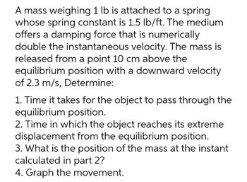 A mass weighing 1 lb is attached to a spring
whose spring constant is 1.5 lb/ft. The medium
offers a damping force that is numerically
double the instantaneous velocity. The mass is
released from a point 10 cm above the
equilibrium position with a downward velocity
of 2.3 m/s, Determine:
1. Time it takes for the object to pass through the
equilibrium position.
2. Time in which the object reaches its extreme
displacement from the equilibrium position.
3. What is the position of the mass at the instant
calculated in part 2?
4. Graph the movement.