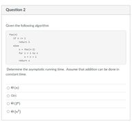 Question 2
Given the following algorithm
foo(n)
if n <= 1
return 1
else
X =
foo(n-1)
for i = 1 to n
X = x + i
return x
Determine the asymptotic running time. Assume that addition can be done in
constant time.
(n)
O O(n)
O 0 (2")
O 0 (n²)
