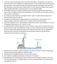 1. You throw a ball vertically upward from the roof of a tall building. The ball leaves your hand at a
point even with the roof railing with an upward speed of 15.0 m/s; the ball is then in free fall. On its
way back down, it just misses the railing. Find (a) the ball's position and velocity 1.00 s and 4.00 s
after leaving your hand; (b) the ball's velocity when it is 5.00 m above the railing; (c) the maximum
height reached; (d) the ball's acceleration when it is at its maximum height.
2. An antelope moving with constant acceleration covers the distance between two points 70.0 m
apart in 6.00 s. Its speed as it passes the second point is 15.0 m/s. What are (a) its speed at the first
point and (b) its acceleration?
3. (a) If a flea can jump straight up to a height of 0.440 m, what is its initial speed as it leaves the
ground? (b) How long is it in the air?
4. A projectile is fired upward at an angle e above the horizontal with an initial speed Vo. At its
maximum height, what are its velocity vector, its speed, and its acceleration vector?
5. Sketch the six graphs of the x- and y-components of position, velocity, and acceleration versus time
for projectile motion with x0 = y0 = 0 and 0 < a< 90°
6. An important piece of landing equipment must be thrown to a ship, which is moving at 45.0 cm/s,
before the ship can dock. This equipment is thrown at 15.0 m/s at 60.0° above the horizontal from
the top of a tower at the edge of the water, 8.75 m above the ship's deck. For this equipment to
land at the front of the ship, at what distance D from the dock should the ship be when the
equipment is thrown? Ignore air resistance.
15.0 m/s
60.0
45.0 cm/s
8.75 m
7. When you fly in an airplane at night in smooth air, you have no sensation of motion, even though
the plane may be moving at 800 km/h (500 mi/h). Why?
8. Why is the earth only approximately an inertial reference frame?
9. Can a body be in equilibrium when only one force acts on it? Explain.
10. A spaceship far from all other objects uses its thrusters to attain a speed of 1x104 m/s. The crew
then shuts off the power. According to Newton's first law, what will happen to the motion of the
spaceship from then on?
