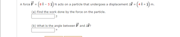 A force F = (8 1 - 5 1) N acts on a particle that undergoes a displacement Ař = (4 î + ĵ) m.
(a) Find the work done by the force on the particle.
J
(b) What is the angle between F and Ar?