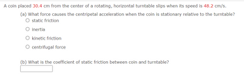 A coin placed 30.4 cm from the center of a rotating, horizontal turntable slips when its speed is 48.2 cm/s.
(a) What force causes the centripetal acceleration when the coin is stationary relative to the turntable?
static friction
O inertia
O kinetic friction
centrifugal force
(b) What is the coefficient of static friction between coin and turntable?