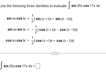Use the following three identities to evaluate
S
sin sx cos tx =
sin sx sin tx =
cos sx cos tx =
·S=
sin 26x cos 17x dx.
1
[sin (s+t)x+ sin (s-t)x]
12/20
[cos (s+t)x cos (s-t)x]
sin 26x cos 17x dx =
1
21
[cos (s+t)x+ cos (s - t)x]