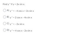 Find y " if y = 2x sin x.
O A) y " = - 4 cos x + 2x sin x
B) y" = 2 cos x - 4x sin x
OC) y" = - 2x sin x
O D) y" = 4 cos x - 2x sin x
