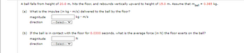 A ball falls from height of 20.0 m, hits the floor, and rebounds vertically upward to height of 15.0 m. Assume that mball
(a) What is the impulse (in kg. m/s) delivered to the ball by the floor?
magnitude
kg. m/s
direction
---Select---
= 0.385 kg.
(b) If the ball is in contact with the floor for 0.0300 seconds, what is the average force (in N) the floor exerts on the ball?
magnitude
N
direction
---Select---