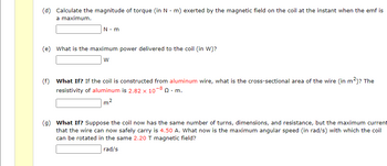 (d) Calculate the magnitude of torque (in Nm) exerted by the magnetic field on the coil at the instant when the emf is
a maximum.
N.m
(e) What is the maximum power delivered to the coil (in W)?
W
(f) What If? If the coil is constructed from aluminum wire, what is the cross-sectional area of the wire (in m²)? The
resistivity of aluminum is 2.82 x 10-8 Q. m.
m²
(g) What If? Suppose the coil now has the same number of turns, dimensions, and resistance, but the maximum current
that the wire can now safely carry is 4.50 A. What now is the maximum angular speed (in rad/s) with which the coil
can be rotated in the same 2.20 T magnetic field?
rad/s