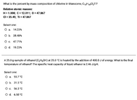 What is the percent by mass composition of chlorine in titanocene, C1,H10CI,Ti?
Relative atomic masses:
H= 1.008; C = 12.011; 0 = 47.867
Cl = 35.45; Ti = 47.867
Select one:
Оа. 14.23%
оБ. 28.48%
Ос. 47.71%
O d. 19.23%
A 25.0-g sample of ethanol (C,H5OH) at 25.0 °C is heated by the addition of 400.0 J of energy. What is the final
temperature of ethanol? The specific heat capacity of liquid ethanol is 2.46 J/g-K.
Select one:
O a. 55.7 °c
ов. 31.5°С
О с. 56.3°С
O d. 6.50 °C
