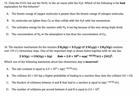 13. Only the =O, but not the N=N, in the air reacts with the H2S. Which of the following is the best
explanation for this behavior?
A. The kinetic energy of oxygen molecules is greater than the kinetic energy of nitrogen molecules.
B. N2 molecules are lighter than O2 so they collide with the H2S with less momentum.
C. The activation energy for the reaction with N2 is too big because of the very strong triple bond.
D. The concentration of N, in the atmosphere is less than the concentration of O2.
14. The reaction mechanism for the reaction 2 H2S(g) + 302(g) 2 2 SO2(8) + 2 H20(g) contains
over 170 (!) elementary steps. One of the important steps is shown below together with its rate law.
2 SO(g) → OSO(g) + S(g)
Rate = 2.0 x 109 x exp(-16720/RT) x
[So]?.
Which one of the following statements about this elementary step is incorrect?
A. The rate constant is equal to 2.0 x 109 x exp(-16720/RT).
B. The collision SO + SO has a higher probability of leading to a reaction than does the collision SO + OS.
C. The fraction of collisions between A and B that lead to a reaction is equal to exp(-16720/RT).
D. The number of collisions per second between A and B is equal to 2.0 x 10°.
