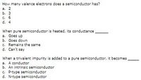 How many valence electrons does a semiconductor has?
a. 2
b. 3
c. 6
d. 4
When pure semiconductor is heated, its conductance
a. Goes up
b. Goes down
C. Remains the same
d. Can't say
When a trivalent impurity is added to a pure semiconductor, it becomes
a. A conductor
b. An intrinsic semiconductor
C. P-type semiconductor
d. N-type semiconductor
