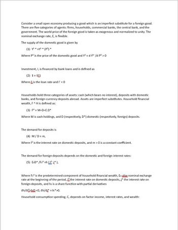 Consider a small open economy producing a good which is an imperfect substitute for a foreign good.
There are five categories of agents: firms, households, commercial banks, the central bank, and the
government. The world price of the foreign good is taken as exogenous and normalized to unity. The
nominal exchange rate, E, is flexible.
The supply of the domestic good is given by
(1) ys* y* (po)*
Where Pº is the price of the domestic good and Y³=dY²³ /d PD > 0
Investment, I, is financed by bank loans and is defined as
(2) 1=()
Where is the loan rate and I' <0.
Households hold three categories of assets: cash (which bears no interest), deposits with domestic
banks, and foreign-currency deposits abroad. Assets are imperfect substitutes. Household financial
wealth, F^ H is defined as:
(3) P¹=M+D+E.D"
Where M is cash holdings, and D (respectively, D") domestic (respectively, foreign) deposits.
The demand for deposits is
(4) M/D=m,
Where IP is the interest rate on domestic deposits, and m> 0 is a constant coefficient.
The demand for foreign deposits depends on the domestic and foreign interest rates:
(5) ED* /F" =h(*).
Where Fo" is the predetermined component of household financial wealth, Esthe nominal exchange
rate at the beginning of the period, the interest rate on domestic deposits, į" the interest rate on
foreign deposits, and he is a share function with partial derivatives
ah/ai<<0, ah/ai"* = hi*>0.
Household consumption spending, C, depends on factor income, interest rates, and wealth: