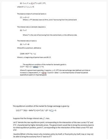 (6) C=₂Y²+1^*) + c₂(Fot¹ / P²)
where 0<c<1, c), ci >0.
The balance sheet of commercial banks is
(7) L=D+Lº
Where L = Pº denotes loans to firms, and L" borrowing from the central bank
The interest rate on domestic deposits is
(8) P=P
Where I is the cost of borrowing from the central bank, or the refinance rate.
The interest rate on loans is
(9) F=F+e
Where is a premium, defined as
(10) e (P Ko-Lo)
Where Lis beginning-of-period loans and eso
The equilibrium condition of the market for domestic goods is
(11) X(z)=(1-deltalC+1+G,
Where G is government spending, X exports, z = E/ (P) the real exchange rate (defined such that an
increase is a depreciation), X=gX/gz> 0 and 0 <delta < 1 is the fixed fraction of total household
expenditure spent on imported goods
The equilibrium condition of the market for foreign exchange is given by
(12) Z¹ [X(z)-delta C] +(1+i) Do -(D* -Do) = 0.
Suppose that the foreign interest rate, į", rises.
Let E¹ denote the new equilibrium point, corresponding to the intersection of the new curves F¹G¹ and
X¹X¹, characterized by higher domestic prices. The government would like to bring the economy back to
its initial equilibrium position, point Eº, corresponding to the intersection of the initial curves FºGº and
XX.
Question What is the key reason why monetary policy by itself, or fiscal policy by itself, may or may not
be able to bring the economy from E¹ back to Eº?