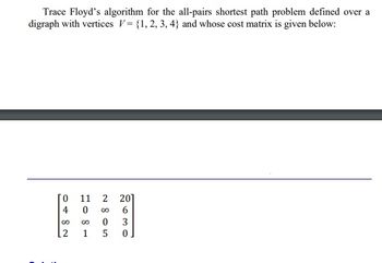 Trace Floyd's algorithm for the all-pairs shortest path problem defined over a
digraph with vertices V= {1, 2, 3, 4) and whose cost matrix is given below:
11
0482
081
2805
2630
201