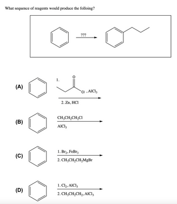 What sequence of reagents would produce the folloing?
(A)
(B)
(C)
(D)
1.
2. Zn, HCI
???
AlCl3
CI, AlCl3
CH3CH₂CH₂Cl
1. Br₂, FeBr3
2. CH₂CH₂CH₂MgBr
1. Cl₂, AlCl3
2. CH3CH₂CH₂, AlCl3