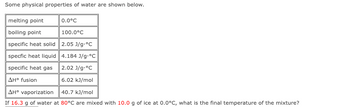 Some physical properties of water are shown below.
melting point
boiling point
specific heat solid
specfic heat liquid
specific heat gas
ΔΗ° fusion
AH° vaporization
40.7 kJ/mol
If 16.3 g of water at 80°C are mixed with 10.0 g of ice at 0.0°C, what is the final temperature of the mixture?
0.0°C
100.0°C
2.05 J/g.°C
4.184 J/g °C
2.02 J/g.°C
6.02 kJ/mol