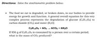 Directions: Solve the stoichiometric problem below.
The food we eat is degraded, or broken down, in our bodies to provide
energy for growth and function. A general overall equation for this very
complex process represents the degradation of glucose (C6H12O6) to
carbon dioxide (CO2) and water (H2O):
C6H1206 + 6O2
→ 6CO2 + 6H2O
If 856 g of C6H12O6 is consumed by a person over a certain period,
what is the mass of CO2 produced?
