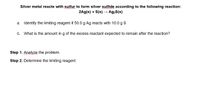 Silver metal reacts with sulfur to form silver sulfide according to the following reaction:
2Ag(s) + S(s) – Ag2S(s)
a. Identify the limiting reagent if 50.0 g Ag reacts with 10.0 g s
C.
What is the amount in g of the excess reactant expected to remain after the reaction?
Step 1. Analyze the problem.
Step 2. Determine the limiting reagent.
