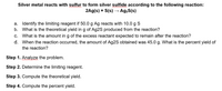 Silver metal reacts with sulfur to form silver sulfide according to the following reaction:
2Ag(s) + S(s)
Ag2S(s)
a. Identify the limiting reagent if 50.0 g Ag reacts with 10.0 g S
b. What is the theoretical yield in g of Ag2S produced from the reaction?
c. What is the amount ing of the excess reactant expected to remain after the reaction?
d. When the reaction occurred, the amount of Ag2S obtained was 45.0 g. What is the percent yield of
the reaction?
Step 1. Analyze the problem.
Step 2. Determine the limiting reagent.
Step 3. Compute the theoretical yield.
Step 4. Compute the percent yield.
