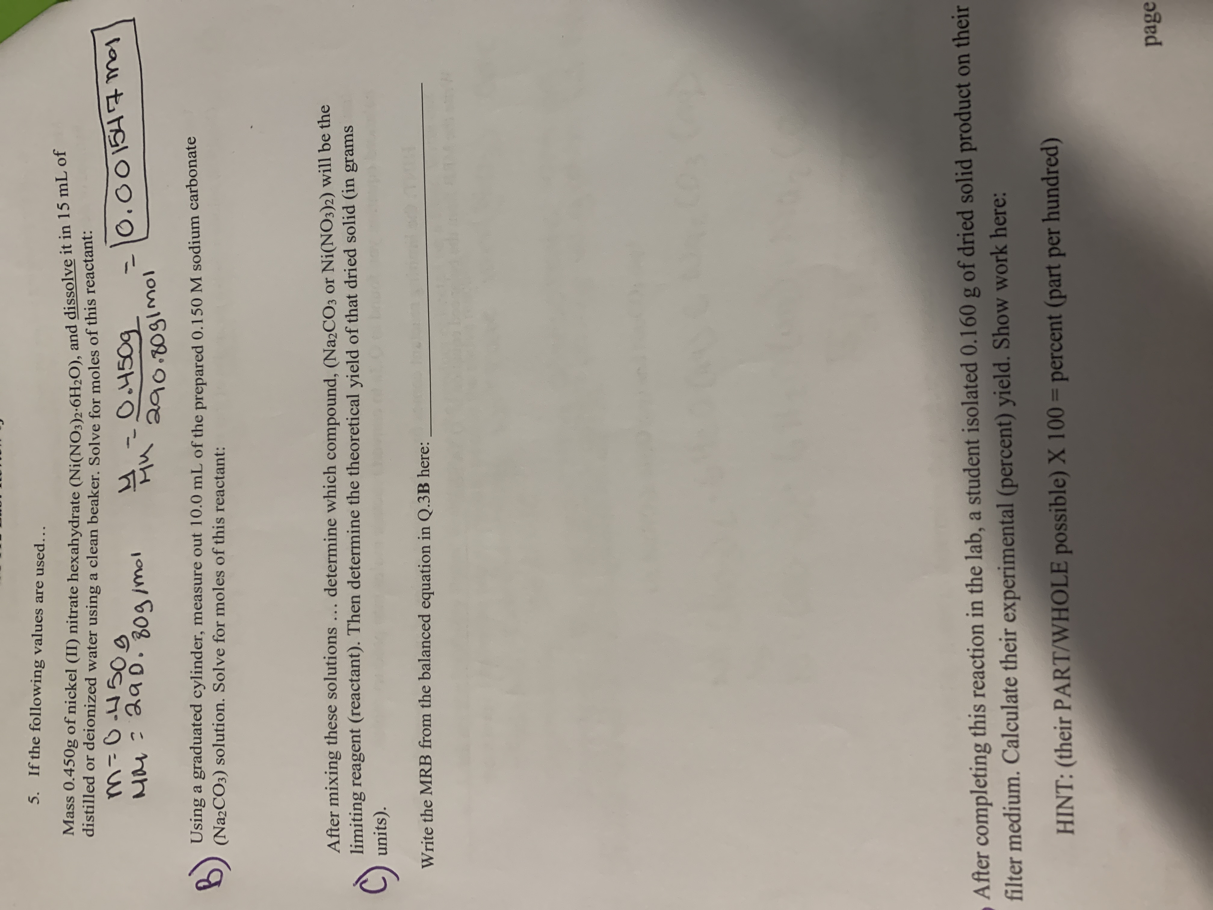 ()
Using a graduated cylinder, measure out 10.0 mL of the prepared 0.150 M sodium carbonate
(Na2CO3) solution. Solve for moles of this reactant:
After mixing these solutions... determine which compound, (Na2CO3 or Ni(NO3)2) will be the
limiting reagent (reactant). Then determine the theoretical yield of that dried solid (in grams
units).
Write the MRB from the balanced equation in Q.3B here:
