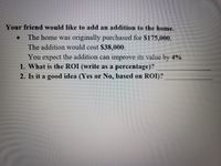 ## Calculating Return on Investment (ROI) for Home Addition

### Scenario:
Your friend would like to add an addition to their home. Here are the details:

- The home was originally purchased for $175,000.
- The addition would cost $38,000.
- You expect that the addition can improve its value by 4%.

### Questions:
1. What is the ROI (write as a percentage)?
2. Is it a good idea (Yes or No, based on ROI)?

### Explanation:
To determine whether the home addition is a good investment, we need to calculate the Return on Investment (ROI). Here is the process:

1. **Calculate the Expected Increase in Home Value:**
   - Original home value: $175,000
   - Expected increase in value: 4%
   - Increase in value = $175,000 * 0.04 = $7,000

2. **Calculate ROI:**
   - ROI formula: \((\text{Gain from Investment} - \text{Cost of Investment}) / \text{Cost of Investment}\)
   - Gain from Investment = $7,000 (increase in home value)
   - Cost of Investment = $38,000 (cost of addition)
   - ROI = \((7000 - 38000) / 38000 \times 100 = -81.58%\)

### Conclusion:
2. Based on the ROI calculation, with an ROI of -81.58%, the addition does not seem to provide a positive return on investment. Therefore, it may not be a good idea to proceed with the addition considering purely financial factors.


>**Note:** Financial decisions should consider various factors including long-term benefits, non-monetary value, and personal goals. This analysis is a basic financial assessment based on predicted value increase and addition cost.