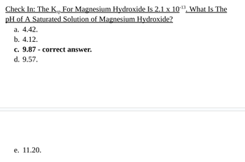 Check In: The Kp For Magnesium Hydroxide Is 2.1 x 10-¹³. What Is The
sp.
pH of A Saturated Solution of Magnesium Hydroxide?
a. 4.42.
b. 4.12.
c. 9.87 correct answer.
d. 9.57.
e. 11.20.