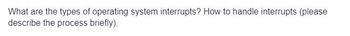 What are the types of operating system interrupts? How to handle interrupts (please
describe the process briefly).