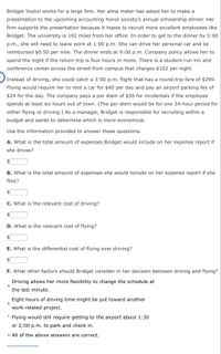Bridget Youhzi works for a large firm. Her alma mater has asked her to make a
presentation to the upcoming accounting honor society's annual scholarship dinner. Her
firm supports the presentation because it hopes to recruit more excellent employees like
Bridget. The university is 192 miles from her office. In order to get to the dinner by 5:00
p.m., she will need to leave work at 1:00 p.m. She can drive her personal car and be
reimbursed $0.50 per mile. The dinner ends at 9:00 p.m. Company policy allows her to
spend the night if the return trip is four hours or more. There is a student-run inn and
conference center across the street from campus that charges $102 per night.
Instead of driving, she could catch a 3:00 p.m. flight that has a round-trip fare of $290.
Flying would require her to rent a car for $40 per day and pay an airport parking fee of
$24 for the day. The company pays a per diem of $36 for incidentals if the employee
spends at least six hours out of town. (The per diem would be for one 24-hour period for
either flying or driving.) As a manager, Bridget is responsible for recruiting within a
budget and wants to determine which is more economical.
Use the information provided to answer these questions.
A. What is the total amount of expenses Bridget would include on her expense report if
she drives?
B. What is the total amount of expenses she would include on her expense report if she
flies?
C. What is the relevant cost of driving?
$4
D. What is the relevant cost of flying?
E. What is the differential cost of flying over driving?
F. What other factors should Bridget consider in her decision between driving and flying?
Driving allows her more flexibility to change the schedule at
а.
the last minute.
Eight hours of driving time might be put toward another
b.
work-related project.
C. Flying would still require getting to the airport about 1:30
or 2:00 p.m. to park and check in.
d. All of the above answers are correct.
