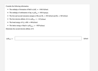 Consider the following information.
• The enthalpy of formation of BaO is AH;
= -548.0 kJ/mol.
• The enthalpy of sublimation of Ba is AHub
= 180.0 kJ/mol.
• The first and second ionization energies of Ba are IE1
503 kJ/mol and IE2
965 kJ/mol.
%3D
• The first electron affinity of O is AHEA1
= -142 kJ/mol.
• The bond energy of O, is BE = 498 kJ/mol.
• The lattice energy of BaO is AHjattice
= -3029 kJ/mol.
Determine the second electron affinity of O.
AHEA2
kJ/mol
%3D
