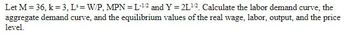 Let M=36, k=3, L= W/P, MPN=L-12 and Y = 2L12. Calculate the labor demand curve, the
aggregate demand curve, and the equilibrium values of the real wage, labor, output, and the price
level.