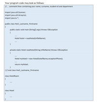 Your program code may look as follows:
. comment lines containing your name, surname, student-id and department
import java.util.Scanner;
import java.util.ArrayList;
import java.io.*;
public class Hw5_Lastname_Firstname
{
public static void main (String(] args) throws IOException
{
Hotel hotel = readHotel(infileName);
}
private static Hotel readHotel(String infileName) throws IOException
{
Hotel myHotel = new Hotel(hotelName,reception Phone);
return myHotel;
}
} // end class Hw5_Lastname_Firstname
class HotelRoom
{
....
class Hotel
{
....
| }
