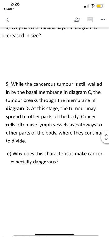 2:26
◄ Safari
<
пу паэ сhe n
decreased in size?
8+ E
us Tayer III ulagial C
●●●
5 While the cancerous tumour is still walled
in by the basal membrane in diagram C, the
tumour breaks through the membrane in
diagram D. At this stage, the tumour may
spread to other parts of the body. Cancer
cells often use lymph vessels as pathways to
other parts of the body, where they continu
to divide.
e) Why does this characteristic make cancer
especially dangerous?