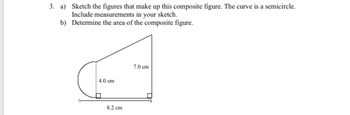 3. a)
Sketch the figures that make up this composite figure. The curve is a semicircle.
Include measurements in your sketch.
b) Determine the area of the composite figure.
4.0 cm
8.2 cm
7.0 cm