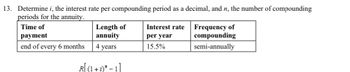 13. Determine i, the interest rate per compounding period as a decimal, and n, the number of compounding
periods for the annuity.
Time of
payment
end of every 6 months
Length of
annuity
4 years
R(1 + i)* - 1]
Interest rate
per year
15.5%
Frequency of
compounding
semi-annually